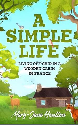 A Simple Life: Living Off Grid in a Wooden Cabin in France by Mary-Jane Houlton, Mary-Jane Houlton