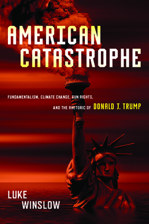 American Catastrophe: Fundamentalism, Climate Change, Gun Rights, and the Rhetoric of Donald J. Trump by Luke Winslow