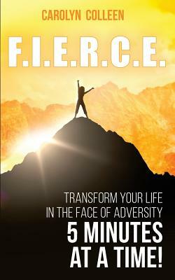 F.I.E.R.C.E: Transform your life in the face of adversity, 5 minutes at a time! by Carolyn Colleen