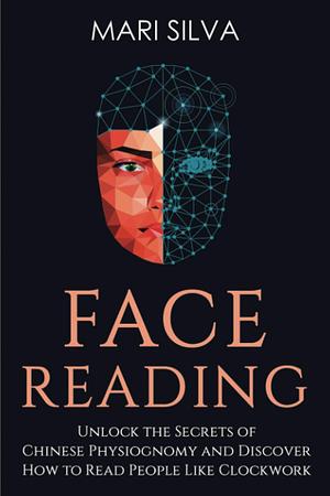 Face Reading: Unlock the Secrets of Chinese Physiognomy and Discover How to Read People Like Clockwork by Mari Silva