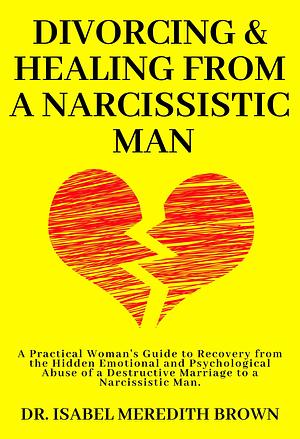 Divorcing & Healing from a Narcissistic Man: A Practical Woman's Guide to Recovery from the Hidden Emotional and Psychological Abuse of a Destructive Marriage ... Man. by Isabel Meredith Brown, Isabel Meredith Brown