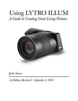 Using LYTRO ILLUM: A Guide to Creating Great Living Pictures by Josh Anon