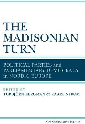 The Madisonian Turn: Political Parties and Parliamentary Democracy in Nordic Europe by Torbjörn Bergman, Kaare Strøm