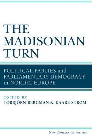 The Madisonian Turn: Political Parties and Parliamentary Democracy in Nordic Europe by Kaare Strøm, Torbjörn Bergman