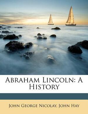 Abraham Lincoln: A History by John Hay, John George Nicolay