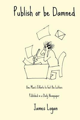 Publish or be Damned: One Man's Efforts to Get His Letters Published in a Daily Newspaper by James Logan