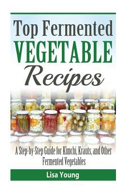 Top Fermented Vegetable Recipes: A Step-by-Step Guide for Kimchi, Krauts, and Ot by Lisa Young