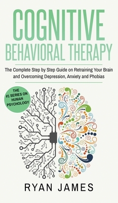 Cognitive Behavioral Therapy: The Complete Step by Step Guide on Retraining Your Brain and Overcoming Depression, Anxiety and Phobias (Cognitive Beh by Ryan James