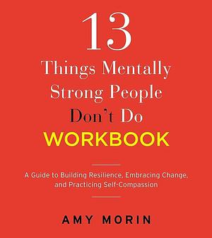 13 Things Mentally Strong People Don't Do Workbook: A Guide to Building Resilience, Embracing Change, and Practicing Self-Compassion by Amy Morin
