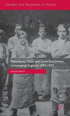 Masculinity, Class and Same-Sex Desire in Industrial England, 1895-1957 by Helen Smith