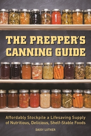 The Prepper's Canning Guide: Affordably Stockpile a Lifesaving Supply of Nutritious, Delicious, Shelf-Stable Foods by Daisy Luther