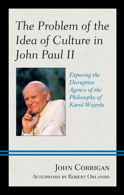 The Problem of the Idea of Culture in John Paul II: Exposing the Disruptive Agency of the Philosophy of Karol Wojtyla by John Corrigan