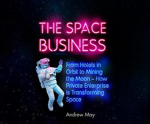 The Space Business: From Hotels in Orbit to Mining the Moon by Andrew May, Andrew May