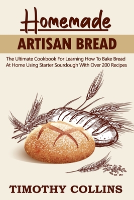 Homemade Artisan Bread: The Ultimate Cookbook For Learning How To Bake Bread At Home Using Starter Sourdough With Over 200 Recipes by Timothy Collins