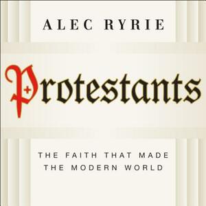 Protestants: The Faith That Made the Modern World by Alec Ryrie