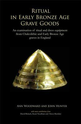 Ritual in Early Bronze Age Grave Goods: An Examination of Ritual and Dress Equipment from Chalcolithic and Early Bronze Age Graves in England by John Hunter, Ann Woodward