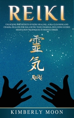 Reiki: Unlocking the Secrets of Reiki Healing Aura Cleansing and Chakra Healing for Balancing Your Chakras, Including Guided by Kimberly Moon