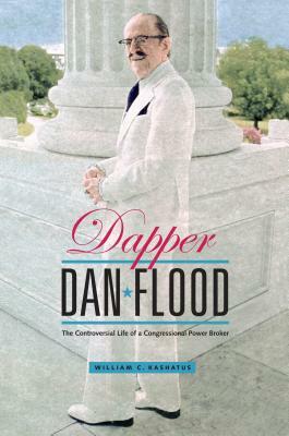 Dapper Dan Flood: The Controversial Life of a Congressional Power Broker by William C. Kashatus