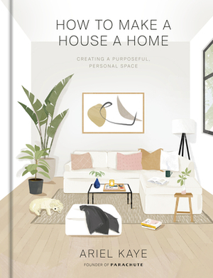 How to Make a House a Home: Creating a Purposeful, Personal Space by Ariel Kaye