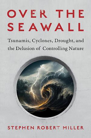 Over the Seawall: Tsunamis, Cyclones, Drought, and the Delusion of Controlling Nature by Stephen Robert Miller