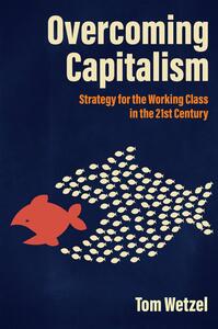 Overcoming Capitalism: Strategy for the Working Class in the 21st Century by Tom Wetzel