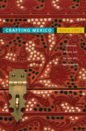 Crafting Mexico: Intellectuals, Artisans, and the State after the Revolution by Rick A. Lopez