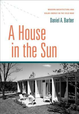 A House in the Sun: Modern Architecture and Solar Energy in the Cold War by Daniel A. Barber