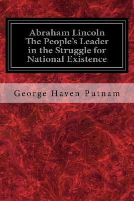 Abraham Lincoln The People's Leader in the Struggle for National Existence by George Haven Putnam
