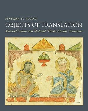 Objects of Translation: Material Culture and Medieval "Hindu-Muslim" Encounter by Finbarr Barry Flood