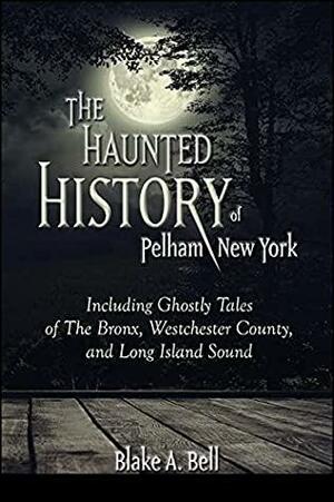 The Haunted History of Pelham, New York: Including Ghostly Tales of The Bronx, Westchester County, and Long Island Sound by Blake A. Bell