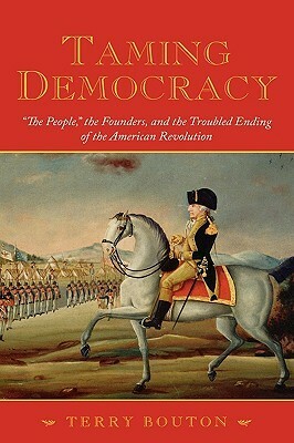 Taming Democracy: the People, the Founders, and the Troubled Ending of the American Revolution by Terry Bouton