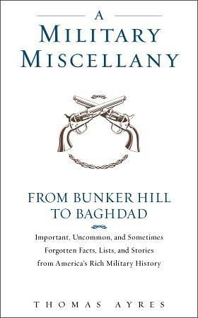 A Military Miscellany: From Bunker Hill to Baghdad: Important, Uncommon, and Sometimes Forgotten Facts, Lists, and Stories from America#s Military History by Thomas Ayres, Thomas Ayres