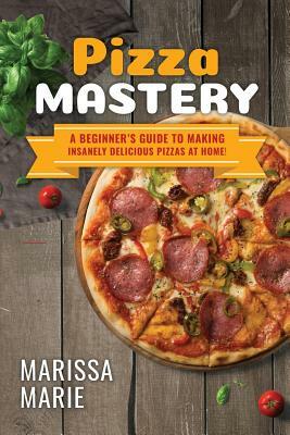 Pizza Mastery: A Beginner's Guide to Making Insanely Delicious Pizzas at Home! by Marissa Marie