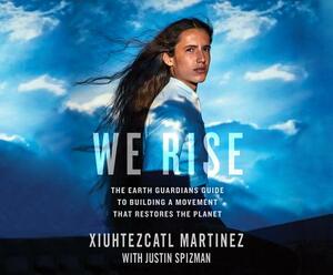 We Rise: The Earth Guardians Guide to Building a Movement That Restores the Planet by Justin Spizman, Xiuhtezcatl Martinez