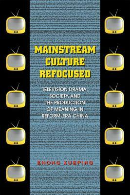 Mainstream Culture Refocused: Television Drama, Society, and the Production of Meaning in Reform-Era China by Xueping Zhong