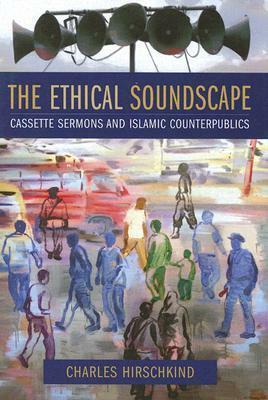 The Ethical Soundscape: Cassette Sermons and Islamic Counterpublics by Charles Hirschkind