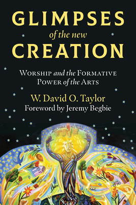 Glimpses of the New Creation: Worship and the Formative Power of the Arts by W. David O. Taylor, Jeremy Begbie