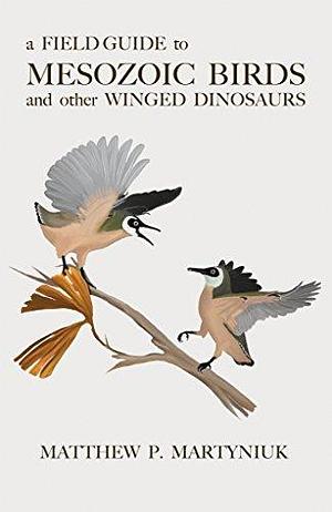 A Field Guide to Mesozoic Birds and Other Winged Dinosaurs by Matthew P. Martyniuk, Matthew P. Martyniuk