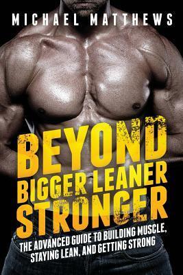 Beyond Bigger Leaner Stronger: The Advanced Guide to Building Muscle, Staying Lean, and Getting Strong by Michael Matthews