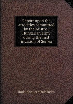 Report Upon the Atrocities Committed by the Austro-Hungarian Army During the First Invasion of Serbia by Rodolphe Archibald Reiss, Fanny S. Copeland