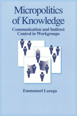 The Micropolitics of Knowledge: Communication and Indirect Control in Workgroups by Emmanuel Lazega