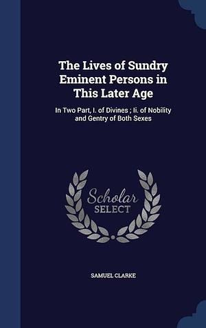 The Lives of Sundry Eminent Persons in This Later Age: In Two Part, I. of Divines; Ii. of Nobility and Gentry of Both Sexes by Samuel Clarke