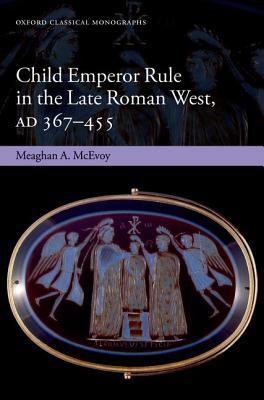 Child Emperor Rule in the Late Roman West, AD 367-455 by Meaghan A. McEvoy