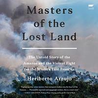 Masters of the Lost Land: The Untold Story of the Amazon and the Violent Fight for the World's Last Frontier by Heriberto Araujo Rodriguez