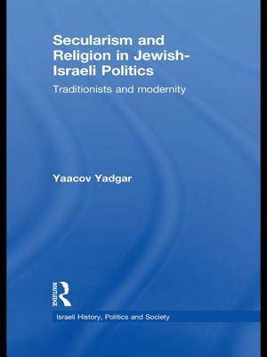 Secularism and Religion in Jewish-Israeli Politics: Traditionists and Modernity by Yaacov Yadgar