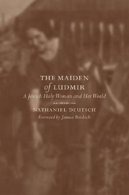 The Maiden of Ludmir: A Jewish Holy Woman and Her World by Nathaniel Deutsch