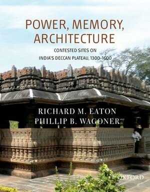 Power, Memory, Architecture: Contested Sites on India's Deccan Plateau, 1300-1600 by Richard M. Eaton, Phillip B Wagoner