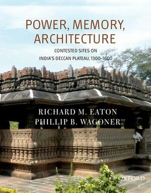 Power, Memory, Architecture: Contested Sites on India's Deccan Plateau, 1300-1600 by Phillip B Wagoner, Richard M. Eaton