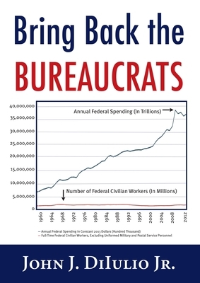 Bring Back the Bureaucrats: Why More Federal Workers Will Lead to Better (and Smaller!) Government by John J. Dilulio