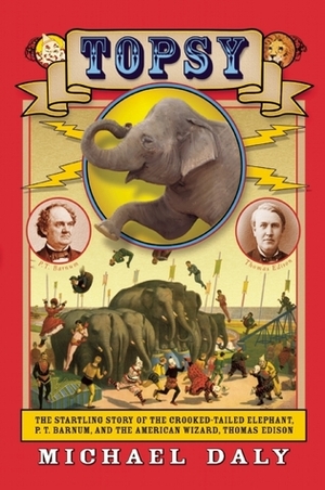 Topsy: The Startling Story of the Crooked Tailed Elephant, P.T. Barnum, and the American Wizard, Thomas Edison by Michael Daly